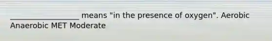 __________________ means "in the presence of oxygen". Aerobic Anaerobic MET Moderate