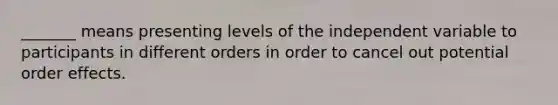 _______ means presenting levels of the independent variable to participants in different orders in order to cancel out potential order effects.