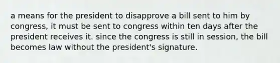 a means for the president to disapprove a bill sent to him by congress, it must be sent to congress within ten days after the president receives it. since the congress is still in session, the bill becomes law without the president's signature.