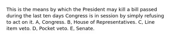 This is the means by which the President may kill a bill passed during the last ten days Congress is in session by simply refusing to act on it. A, Congress. B, House of Representatives. C, Line item veto. D, Pocket veto. E, Senate.