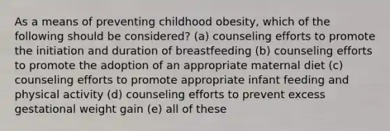 As a means of preventing childhood obesity, which of the following should be considered? (a) counseling efforts to promote the initiation and duration of breastfeeding (b) counseling efforts to promote the adoption of an appropriate maternal diet (c) counseling efforts to promote appropriate infant feeding and physical activity (d) counseling efforts to prevent excess gestational weight gain (e) all of these