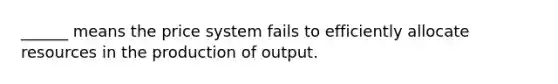 ______ means the price system fails to efficiently allocate resources in the production of output.