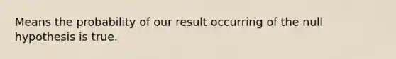 Means the probability of our result occurring of the null hypothesis is true.