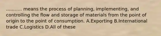 ........... means the process of planning, implementing, and controlling the flow and storage of materials from the point of origin to the point of consumption. A.Exporting B.International trade C.Logistics D.All of these