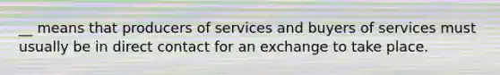 __ means that producers of services and buyers of services must usually be in direct contact for an exchange to take place.