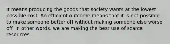 It means producing the goods that society wants at the lowest possible cost. An efficient outcome means that it is not possible to make someone better off without making someone else worse off. In other words, we are making the best use of scarce resources.