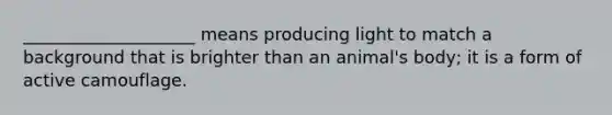 ____________________ means producing light to match a background that is brighter than an animal's body; it is a form of active camouflage.