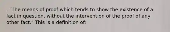 . "The means of proof which tends to show the existence of a fact in question, without the intervention of the proof of any other fact." This is a definition of: