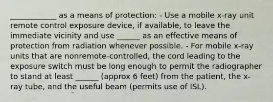 ____________ as a means of protection: - Use a mobile x-ray unit remote control exposure device, if available, to leave the immediate vicinity and use ______ as an effective means of protection from radiation whenever possible. - For mobile x-ray units that are nonremote-controlled, the cord leading to the exposure switch must be long enough to permit the radiographer to stand at least ______ (approx 6 feet) from the patient, the x-ray tube, and the useful beam (permits use of ISL).