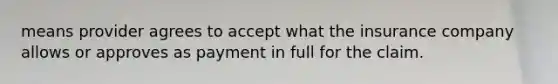 means provider agrees to accept what the insurance company allows or approves as payment in full for the claim.