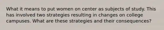 What it means to put women on center as subjects of study. This has involved two strategies resulting in changes on college campuses. What are these strategies and their consequences?