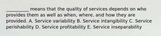 ​__________ means that the quality of services depends on who provides them as well as​ when, where, and how they are provided. A. Service variability B. Service intangibility C. Service perishability D. Service profitability E. Service inseparability