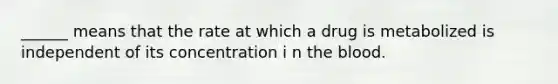 ______ means that the rate at which a drug is metabolized is independent of its concentration i n the blood.