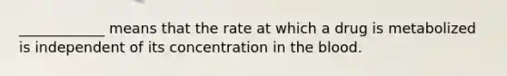 ____________ means that the rate at which a drug is metabolized is independent of its concentration in the blood.