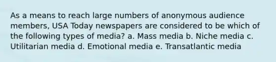 As a means to reach large numbers of anonymous audience members, USA Today newspapers are considered to be which of the following types of media? a. Mass media b. Niche media c. Utilitarian media d. Emotional media e. Transatlantic media