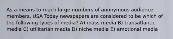 As a means to reach large numbers of anonymous audience members, USA Today newspapers are considered to be which of the following types of media? A) mass media B) transatlantic media C) utilitarian media D) niche media E) emotional media