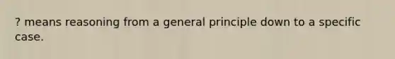 ? means reasoning from a general principle down to a specific case.