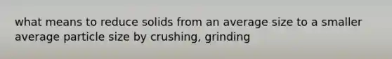 what means to reduce solids from an average size to a smaller average particle size by crushing, grinding