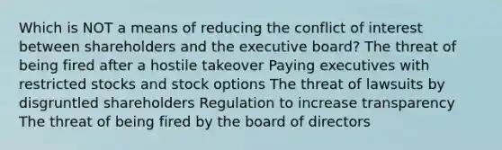 Which is NOT a means of reducing the conflict of interest between shareholders and the executive board? The threat of being fired after a hostile takeover Paying executives with restricted stocks and stock options The threat of lawsuits by disgruntled shareholders Regulation to increase transparency The threat of being fired by the board of directors