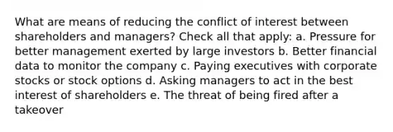 What are means of reducing the conflict of interest between shareholders and managers? Check all that apply: a. Pressure for better management exerted by large investors b. Better financial data to monitor the company c. Paying executives with corporate stocks or stock options d. Asking managers to act in the best interest of shareholders e. The threat of being fired after a takeover