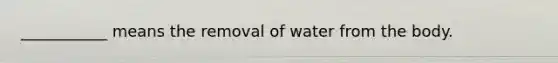 ___________ means the removal of water from the body.