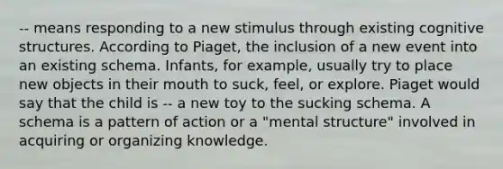 -- means responding to a new stimulus through existing cognitive structures. According to Piaget, the inclusion of a new event into an existing schema. Infants, for example, usually try to place new objects in their mouth to suck, feel, or explore. Piaget would say that the child is -- a new toy to the sucking schema. A schema is a pattern of action or a "mental structure" involved in acquiring or organizing knowledge.