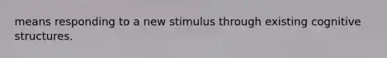 means responding to a new stimulus through existing cognitive structures.​