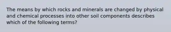 The means by which rocks and minerals are changed by physical and chemical processes into other soil components describes which of the following terms?