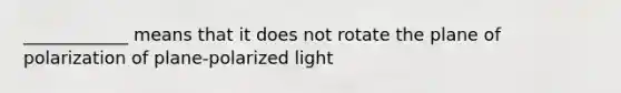 ____________ means that it does not rotate the plane of polarization of plane-polarized light