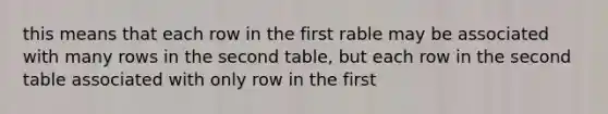 this means that each row in the first rable may be associated with many rows in the second table, but each row in the second table associated with only row in the first