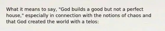 What it means to say, "God builds a good but not a perfect house," especially in connection with the notions of chaos and that God created the world with a telos: