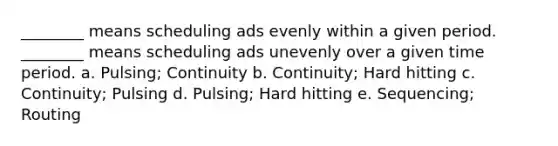 ________ means scheduling ads evenly within a given period. ________ means scheduling ads unevenly over a given time period. a. Pulsing; Continuity b. Continuity; Hard hitting c. Continuity; Pulsing d. Pulsing; Hard hitting e. Sequencing; Routing