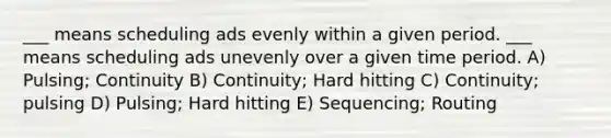 ___ means scheduling ads evenly within a given period. ___ means scheduling ads unevenly over a given time period. A) Pulsing; Continuity B) Continuity; Hard hitting C) Continuity; pulsing D) Pulsing; Hard hitting E) Sequencing; Routing