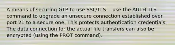 A means of securing GTP to use SSL/TLS —use the AUTH TLS command to upgrade an unsecure connection established over port 21 to a secure one. This protects authentication credentials. The data connection for the actual file transfers can also be encrypted (using the PROT command).