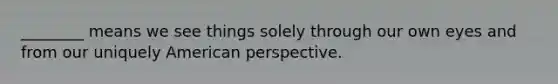 ________ means we see things solely through our own eyes and from our uniquely American perspective.