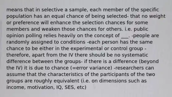 means that in selective a sample, each member of the specific population has an equal chance of being selected- that no weight or preference will enhance the selection chances for some members and weaken those chances for others. i.e. public opinion polling relies heavily on the concept of ___. -people are randomly assigned to conditions -each person has the same chance to be either in the experimental or control group -therefore, apart from the IV there should be no systematic difference between the groups- if there is a difference (beyond the IV) it is due to chance (=error variance) -researchers can assume that the characteristics of the participants of the two groups are roughly equivalent (i.e. on dimensions such as income, motivation, IQ, SES, etc)