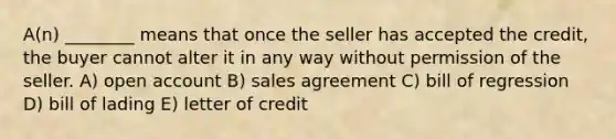 A(n) ________ means that once the seller has accepted the credit, the buyer cannot alter it in any way without permission of the seller. A) open account B) sales agreement C) bill of regression D) bill of lading E) letter of credit