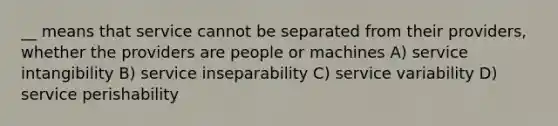 __ means that service cannot be separated from their providers, whether the providers are people or machines A) service intangibility B) service inseparability C) service variability D) service perishability