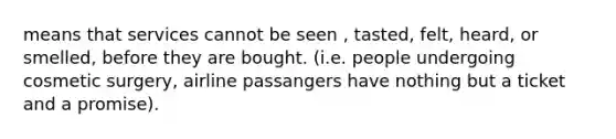 means that services cannot be seen , tasted, felt, heard, or smelled, before they are bought. (i.e. people undergoing cosmetic surgery, airline passangers have nothing but a ticket and a promise).