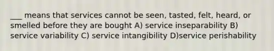 ___ means that services cannot be seen, tasted, felt, heard, or smelled before they are bought A) service inseparability B) service variability C) service intangibility D)service perishability