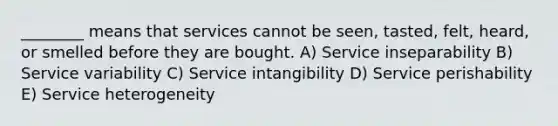 ________ means that services cannot be seen, tasted, felt, heard, or smelled before they are bought. A) Service inseparability B) Service variability C) Service intangibility D) Service perishability E) Service heterogeneity