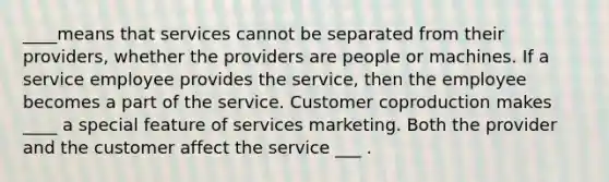 ____means that services cannot be separated from their providers, whether the providers are people or machines. If a service employee provides the service, then the employee becomes a part of the service. Customer coproduction makes ____ a special feature of services marketing. Both the provider and the customer affect the service ___ .