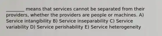 ________ means that services cannot be separated from their providers, whether the providers are people or machines. A) Service intangibility B) Service inseparability C) Service variability D) Service perishability E) Service heterogeneity