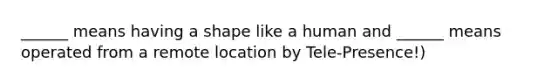 ______ means having a shape like a human and ______ means operated from a remote location by Tele-Presence!)