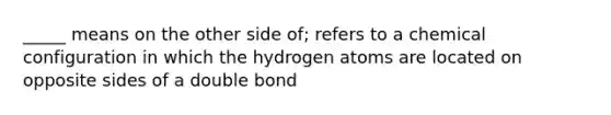 _____ means on the other side of; refers to a chemical configuration in which the hydrogen atoms are located on opposite sides of a double bond