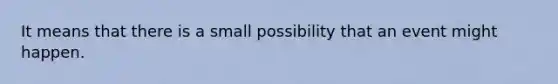 It means that there is a small possibility that an event might happen.