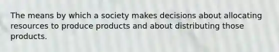 The means by which a society makes decisions about allocating resources to produce products and about distributing those products.