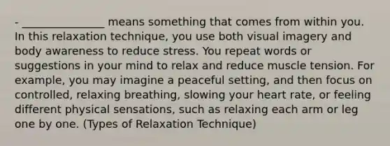 - _______________ means something that comes from within you. In this relaxation technique, you use both visual imagery and body awareness to reduce stress. You repeat words or suggestions in your mind to relax and reduce muscle tension. For example, you may imagine a peaceful setting, and then focus on controlled, relaxing breathing, slowing your heart rate, or feeling different physical sensations, such as relaxing each arm or leg one by one. (Types of Relaxation Technique)