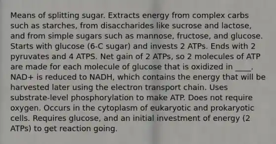 Means of splitting sugar. Extracts energy from complex carbs such as starches, from disaccharides like sucrose and lactose, and from simple sugars such as mannose, fructose, and glucose. Starts with glucose (6-C sugar) and invests 2 ATPs. Ends with 2 pyruvates and 4 ATPS. Net gain of 2 ATPs, so 2 molecules of ATP are made for each molecule of glucose that is oxidized in ____. NAD+ is reduced to NADH, which contains the energy that will be harvested later using the electron transport chain. Uses substrate-level phosphorylation to make ATP. Does not require oxygen. Occurs in the cytoplasm of eukaryotic and prokaryotic cells. Requires glucose, and an initial investment of energy (2 ATPs) to get reaction going.