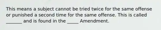 This means a subject cannot be tried twice for the same offense or punished a second time for the same offense. This is called _______ and is found in the _____ Amendment.